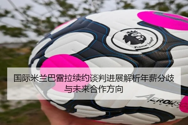 国际米兰巴雷拉续约谈判进展解析年薪分歧与未来合作方向