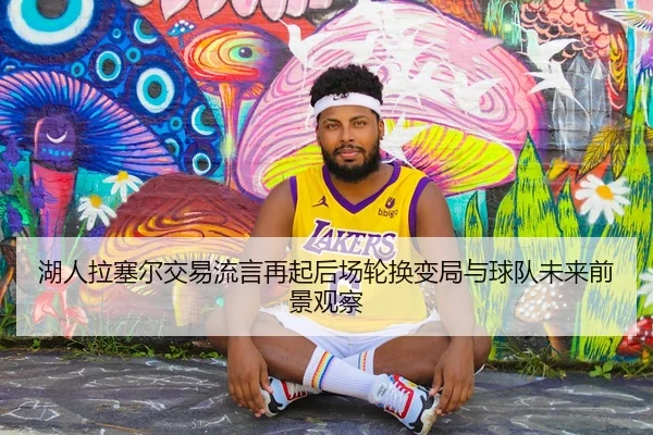 湖人拉塞尔交易流言再起后场轮换变局与球队未来前景观察