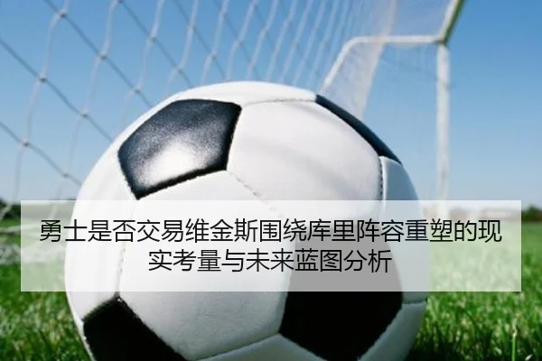 勇士是否交易维金斯围绕库里阵容重塑的现实考量与未来蓝图分析 - okooo