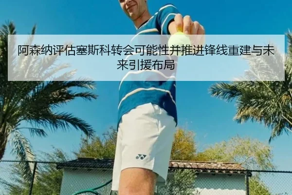 阿森纳评估塞斯科转会可能性并推进锋线重建与未来引援布局