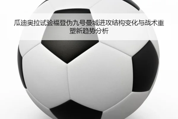 瓜迪奥拉试验福登伪九号曼城进攻结构变化与战术重塑新趋势分析（okooo）